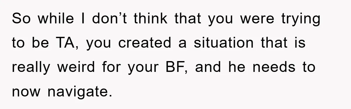 So while I don’t think that you were trying to be TA, you created a situation that is really weird for your BF, and he needs to now navigate.