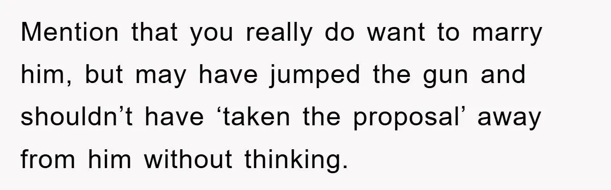Mention that you really do want to marry him, but may have jumped the gun and shouldn’t have ‘taken the proposal’ away from him without thinking.