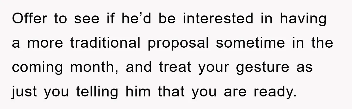 Offer to see if he’d be interested in having a more traditional proposal sometime in the coming month, and treat your gesture as just you telling him that you are...