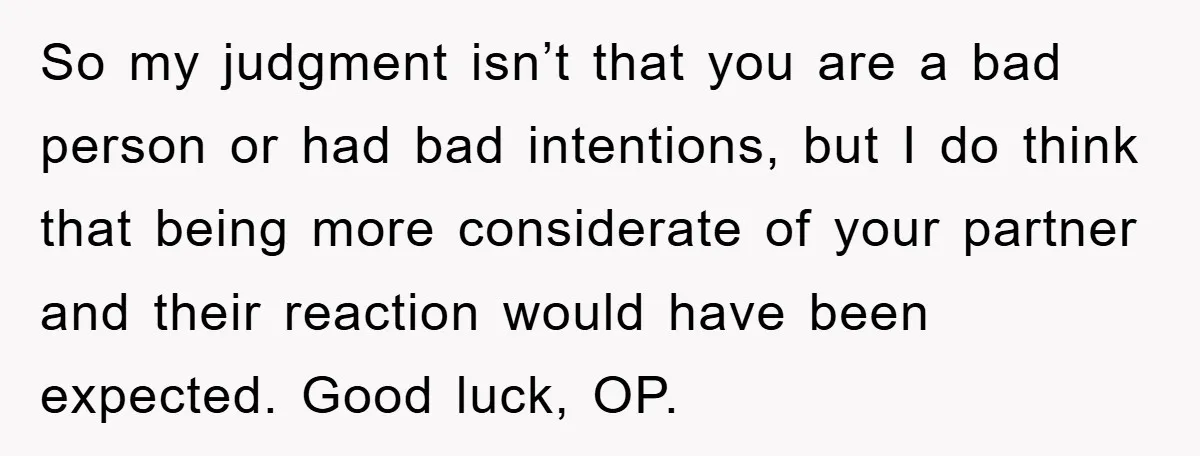 So my judgment isn’t that you are a bad person or had bad intentions, but I do think that being more considerate of your partner and their reaction would have...