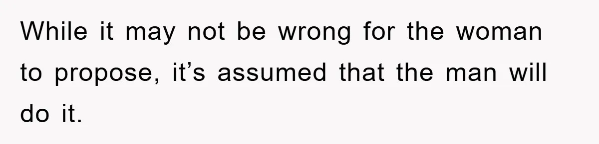 While it may not be wrong for the woman to propose, it’s assumed that the man will do it.