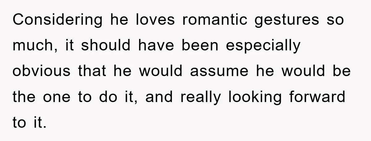 Considering he loves romantic gestures so much, it should have been especially obvious that he would assume he would be the one to do it, and really looking forward to...