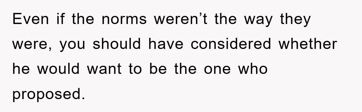 Even if the norms weren’t the way they were, you should have considered whether he would want to be the one who proposed.