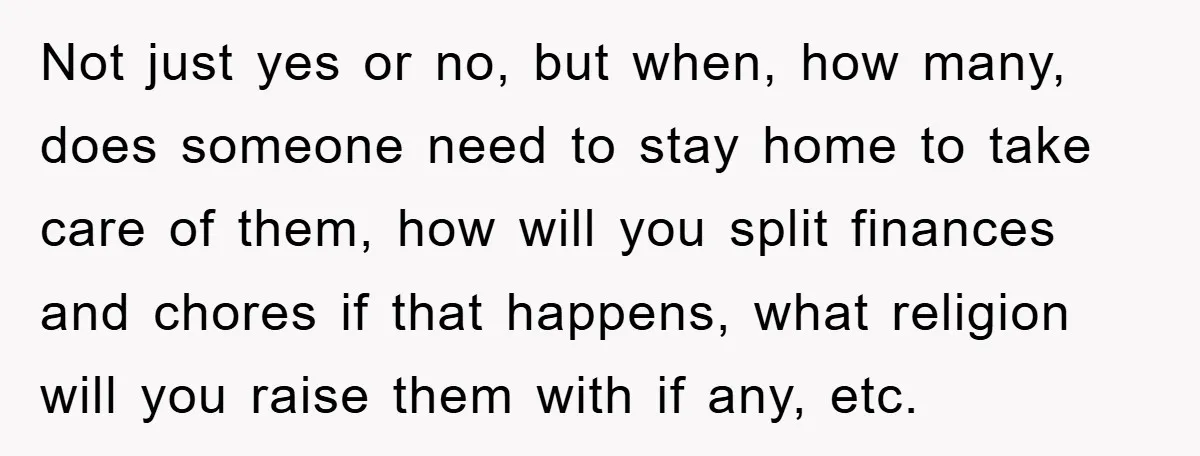 Not just yes or no, but when, how many, does someone need to stay home to take care of them, how will you split finances and chores if that happens,...