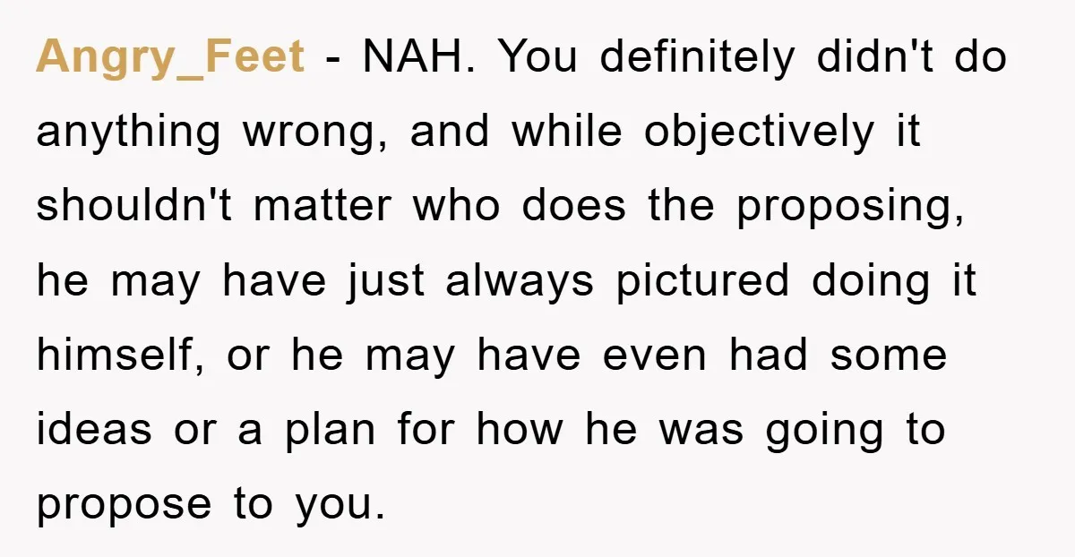 Angry_Feet − NAH. You definitely didn't do anything wrong, and while objectively it shouldn't matter who does the proposing, he may have just always pictured doing it himself, or he...