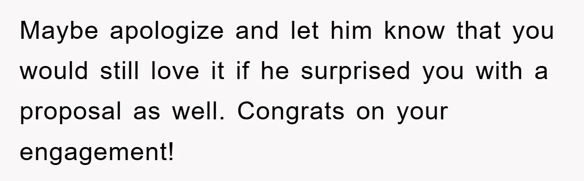 Maybe apologize and let him know that you would still love it if he surprised you with a proposal as well. Congrats on your engagement!