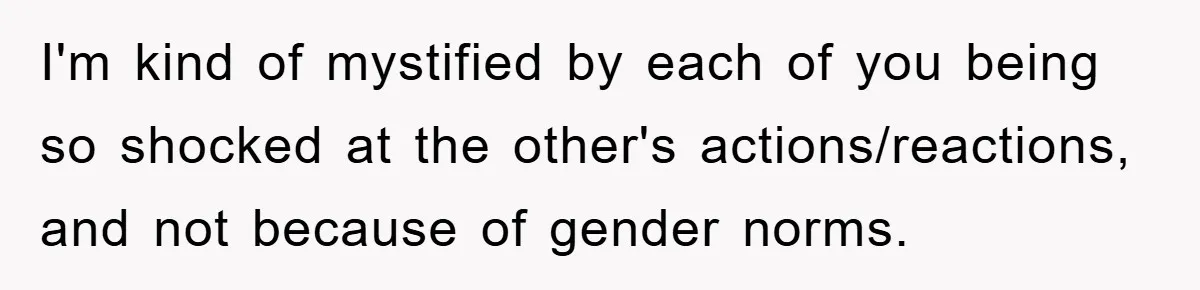 I'm kind of mystified by each of you being so shocked at the other's actions/reactions, and not because of gender norms.