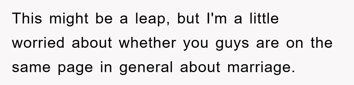 This might be a leap, but I'm a little worried about whether you guys are on the same page in general about marriage.
