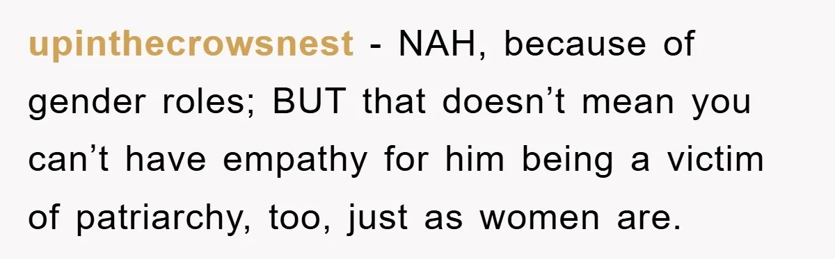 upinthecrowsnest − NAH, because of gender roles; BUT that doesn’t mean you can’t have empathy for him being a victim of patriarchy, too, just as women are.