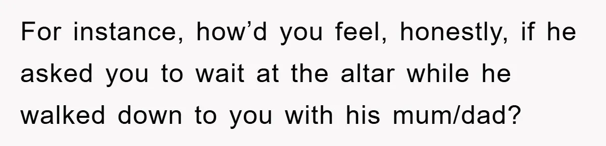 For instance, how’d you feel, honestly, if he asked you to wait at the altar while he walked down to you with his mum/dad?