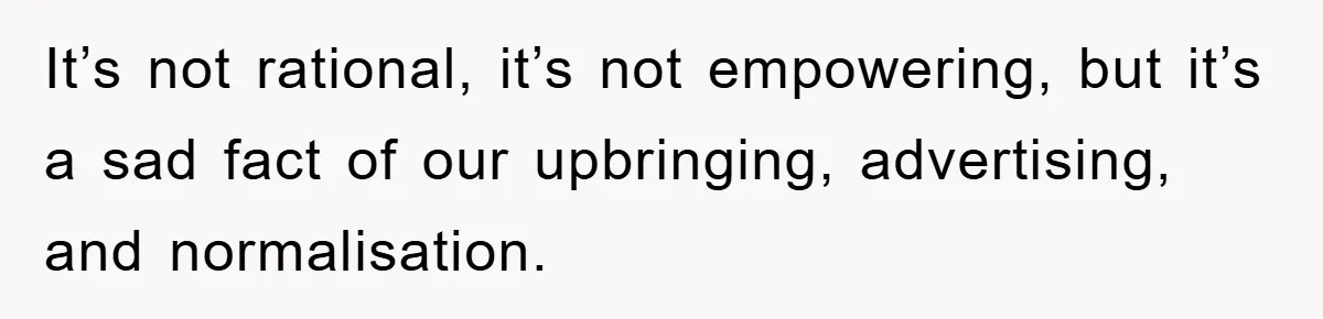 It’s not rational, it’s not empowering, but it’s a sad fact of our upbringing, advertising, and normalisation.