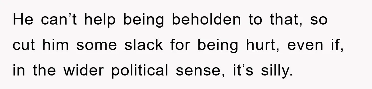 He can’t help being beholden to that, so cut him some slack for being hurt, even if, in the wider political sense, it’s silly.