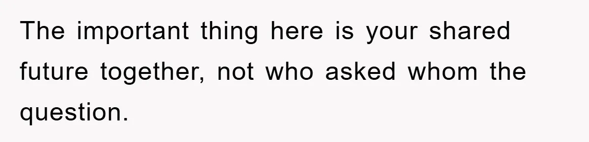 The important thing here is your shared future together, not who asked whom the question.