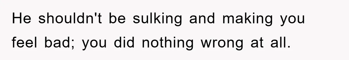 He shouldn't be sulking and making you feel bad; you did nothing wrong at all.