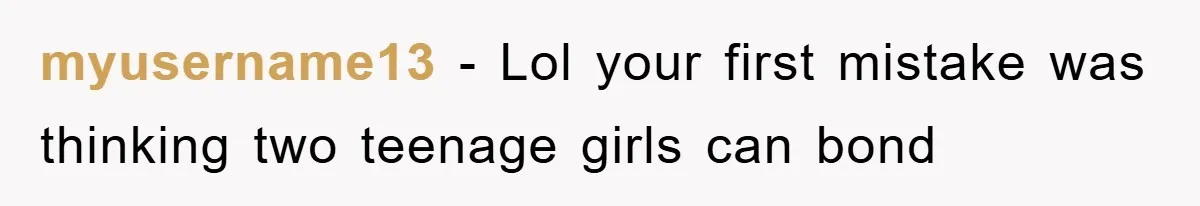 myusername13 − Lol your first mistake was thinking two teenage girls can bond