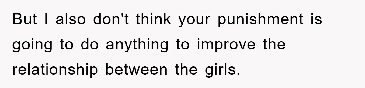 But I also don't think your punishment is going to do anything to improve the relationship between the girls.