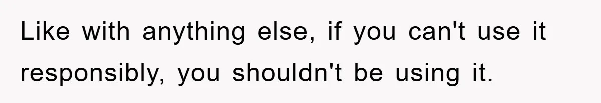 Like with anything else, if you can't use it responsibly, you shouldn't be using it.