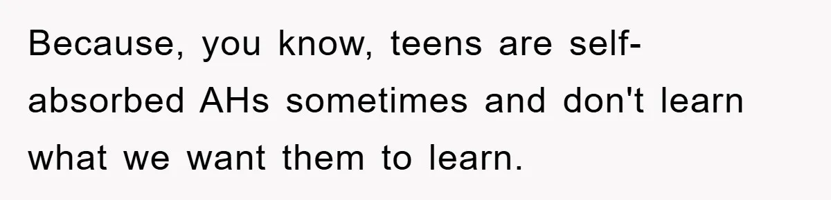 Because, you know, teens are self-absorbed AHs sometimes and don't learn what we want them to learn.