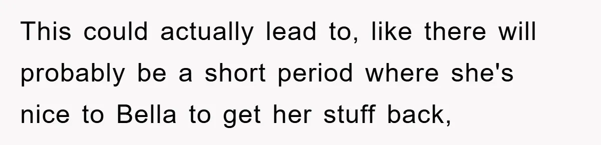 This could actually lead to, like there will probably be a short period where she's nice to Bella to get her stuff back,