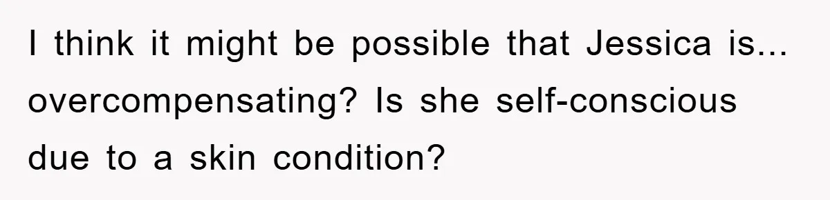 I think it might be possible that Jessica is... overcompensating? Is she self-conscious due to a skin condition?