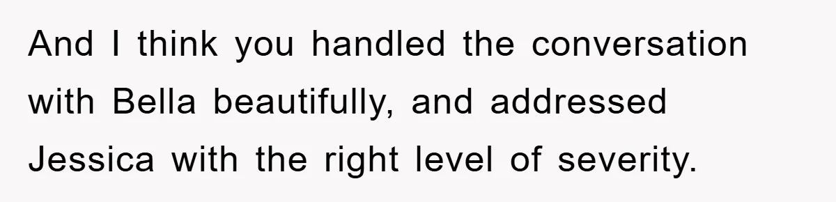 And I think you handled the conversation with Bella beautifully, and addressed Jessica with the right level of severity.