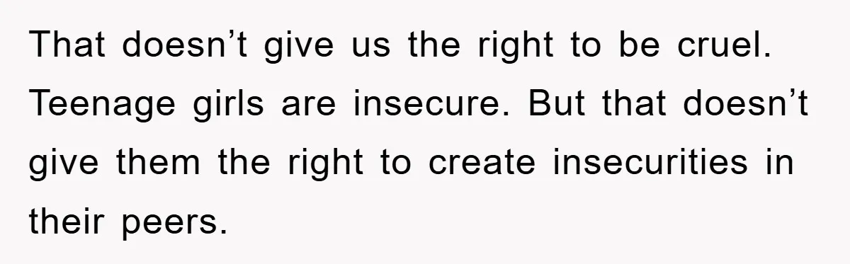 That doesn’t give us the right to be cruel. Teenage girls are insecure. But that doesn’t give them the right to create insecurities in their peers.