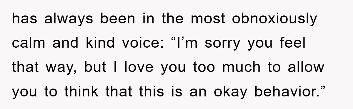 has always been in the most obnoxiously calm and kind voice: “I’m sorry you feel that way, but I love you too much to allow you to think that this...