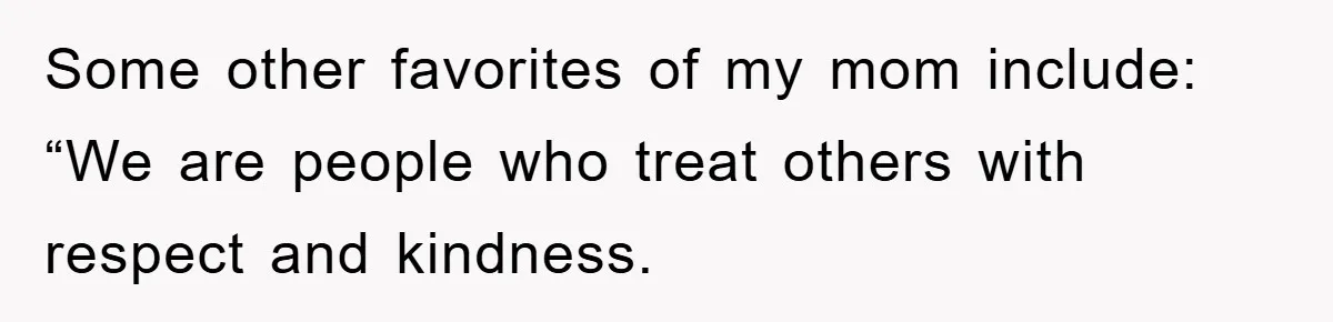 Some other favorites of my mom include: “We are people who treat others with respect and kindness.