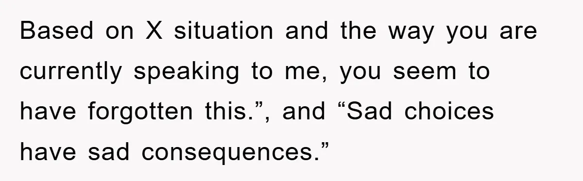 Based on X situation and the way you are currently speaking to me, you seem to have forgotten this.”, and “Sad choices have sad consequences.”