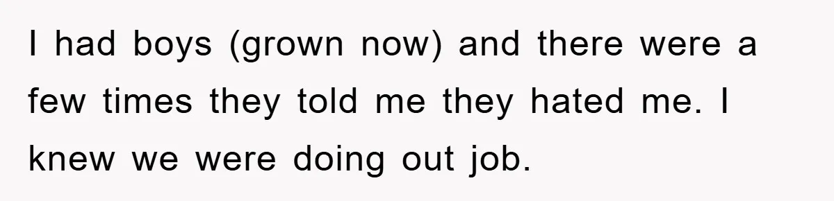 I had boys (grown now) and there were a few times they told me they hated me. I knew we were doing out job.