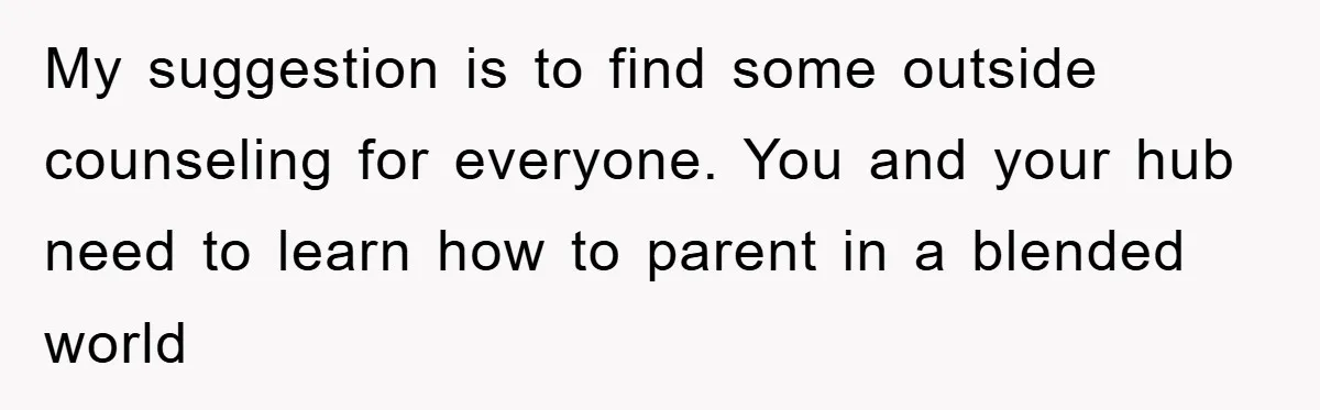 My suggestion is to find some outside counseling for everyone. You and your hub need to learn how to parent in a blended world