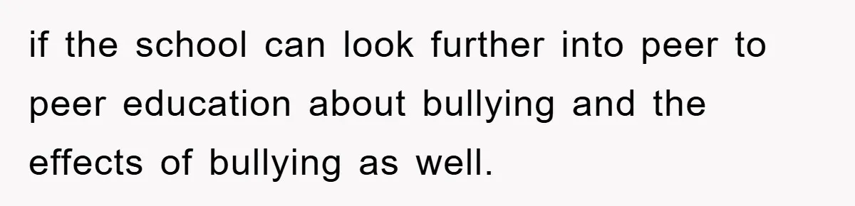 if the school can look further into peer to peer education about bullying and the effects of bullying as well.