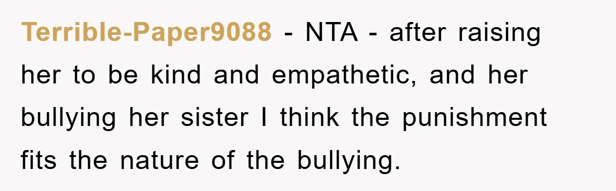 Terrible-Paper9088 − NTA - after raising her to be kind and empathetic, and her bullying her sister I think the punishment fits the nature of the bullying.