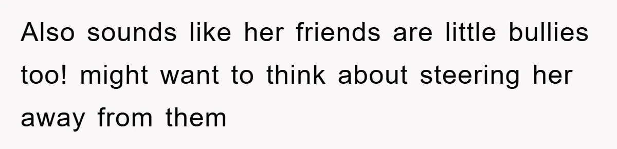 Also sounds like her friends are little bullies too! might want to think about steering her away from them