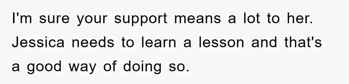 I'm sure your support means a lot to her. Jessica needs to learn a lesson and that's a good way of doing so.