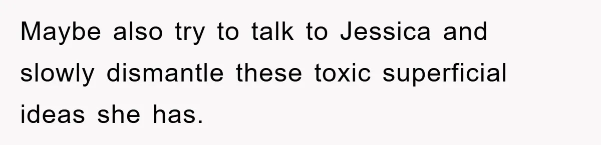 Maybe also try to talk to Jessica and slowly dismantle these toxic superficial ideas she has.