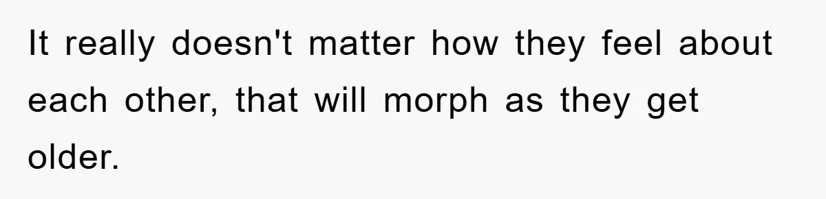 It really doesn't matter how they feel about each other, that will morph as they get older.