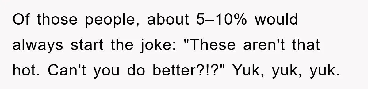 Of those people, about 5–10% would always start the joke: "These aren't that hot. Can't you do better?!?" Yuk, yuk, yuk.