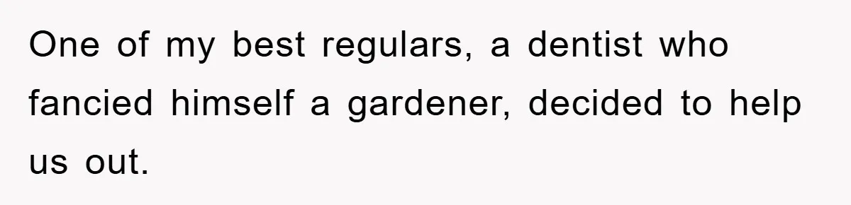 One of my best regulars, a dentist who fancied himself a gardener, decided to help us out.