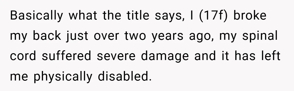 Basically what the title says, I (17f) broke my back just over two years ago, my spinal cord suffered severe damage and it has left me physically disabled.