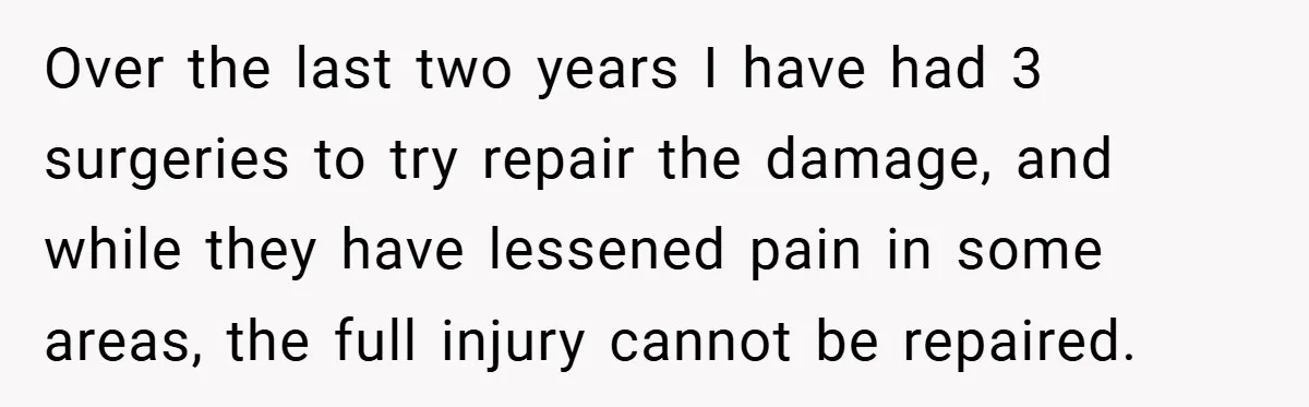 Over the last two years I have had 3 surgeries to try repair the damage, and while they have lessened pain in some areas, the full injury cannot be repaired.