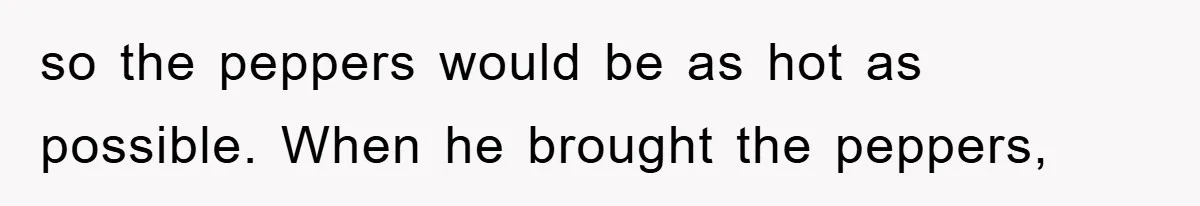 so the peppers would be as hot as possible. When he brought the peppers,