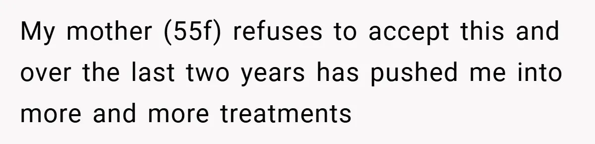 My mother (55f) refuses to accept this and over the last two years has pushed me into more and more treatments