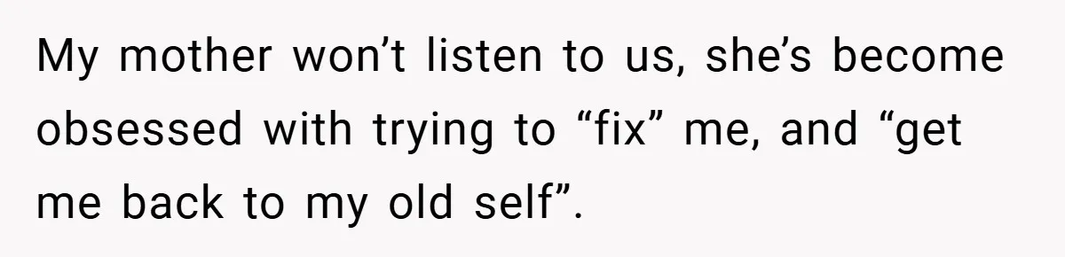 My mother won’t listen to us, she’s become obsessed with trying to “fix” me, and “get me back to my old self”.