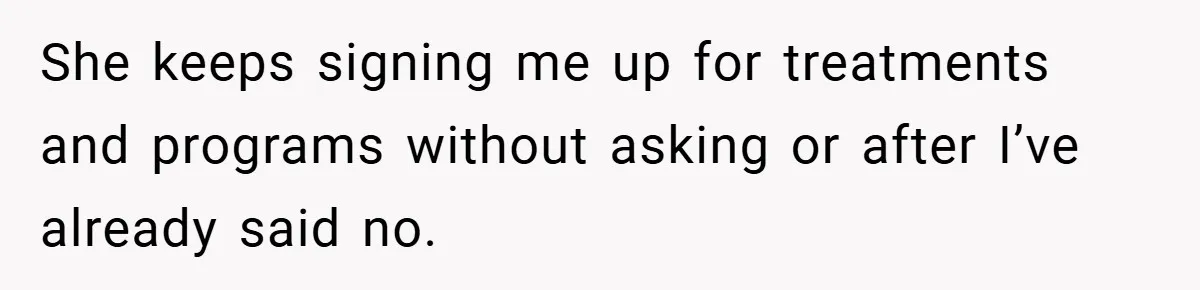 She keeps signing me up for treatments and programs without asking or after I’ve already said no.