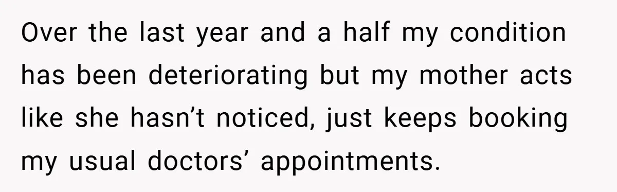 Over the last year and a half my condition has been deteriorating but my mother acts like she hasn’t noticed, just keeps booking my usual doctors’ appointments.