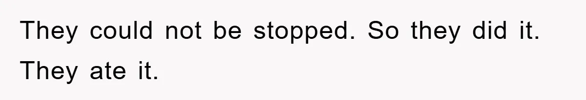 They could not be stopped. So they did it. They ate it.