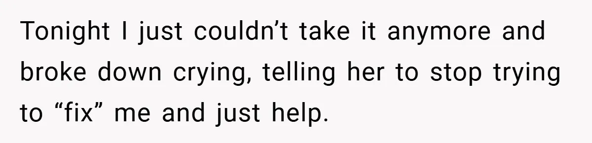 Tonight I just couldn’t take it anymore and broke down crying, telling her to stop trying to “fix” me and just help.