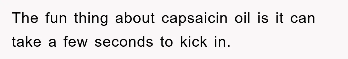 The fun thing about capsaicin oil is it can take a few seconds to kick in.