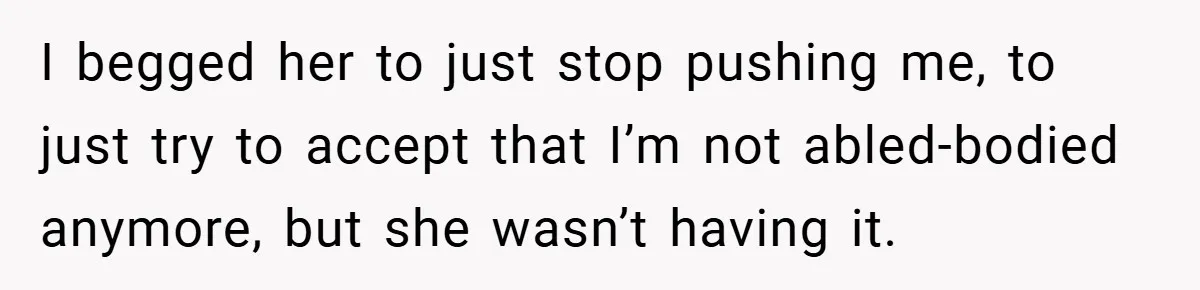 I begged her to just stop pushing me, to just try to accept that I’m not abled-bodied anymore, but she wasn’t having it.
